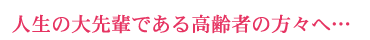 人生の大先輩である高齢者の方々へ…